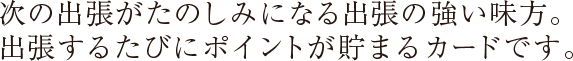 次の出張がたのしみになる出張の強い味方。出張するたびにポイントが貯まるカードです。