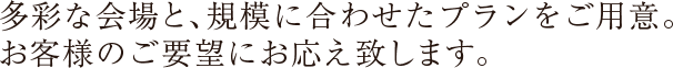 多彩な会場と、規模に合わせたプランをご用意。お客様のご要望にお応え致します。