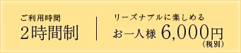 ご利用時間2時間制 リーズナブルに楽しめる お一人様 6,000円(税別)~