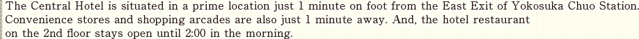 The Central Hotel is situated in a prime location just 1 minute on foot from the East Exit of Yokosuka Chuo Station. Convenience stores and shopping arcades are also just 1 minute away. And, the hotel restaurant on the 2nd floor stays open until 2:00 in the morning.