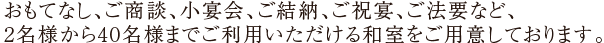 おもてなし、ご商談、小宴会、ご結納、ご祝宴、ご法要など、2名様から40名様までご利用いただける和室をご用意しております。