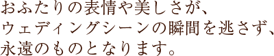 おふたりの表情や美しさが、ウェディングシーンの瞬間を逃さず、永遠のものとなります。